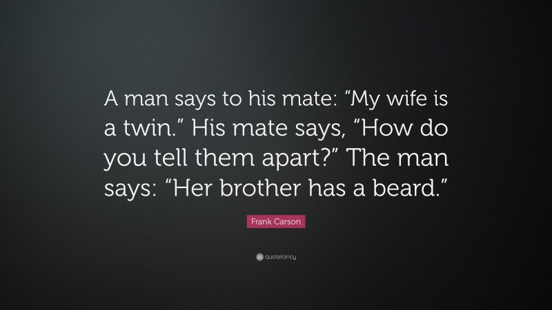 Frank Carson Quote: “A man says to his mate: “My wife is a twin.” His mate says, “How do you tell them apart?” The man says: “Her brother has a beard.””