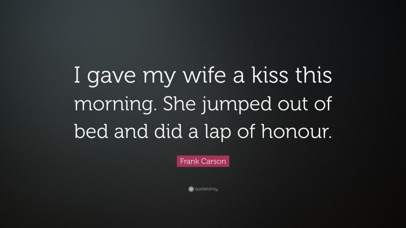 Frank Carson Quote: “I gave my wife a kiss this morning. She jumped out of bed and did a lap of honour.”