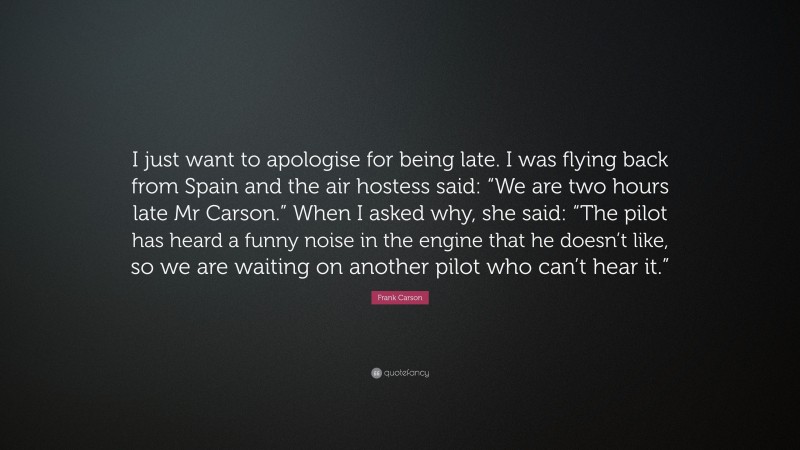 Frank Carson Quote: “I just want to apologise for being late. I was flying back from Spain and the air hostess said: “We are two hours late Mr Carson.” When I asked why, she said: “The pilot has heard a funny noise in the engine that he doesn’t like, so we are waiting on another pilot who can’t hear it.””