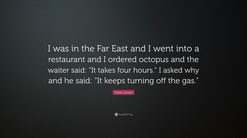 Frank Carson Quote: “I was in the Far East and I went into a restaurant and I ordered octopus and the waiter said: “It takes four hours.” I asked why and he said: “It keeps turning off the gas.””