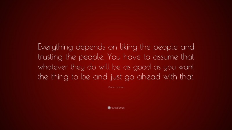 Anne Carson Quote: “Everything depends on liking the people and trusting the people. You have to assume that whatever they do will be as good as you want the thing to be and just go ahead with that.”