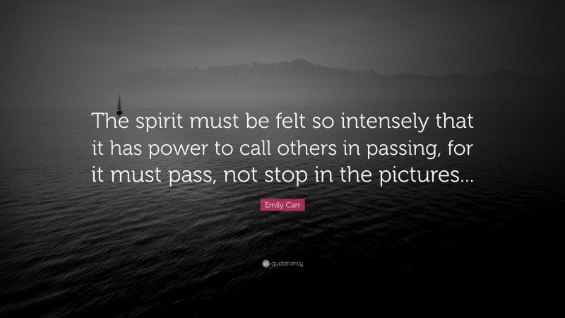 Emily Carr Quote: “The spirit must be felt so intensely that it has power to call others in passing, for it must pass, not stop in the pictures...”