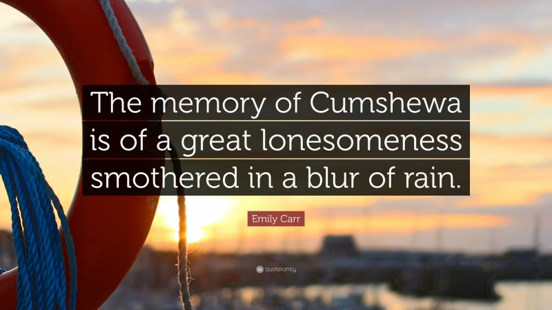 Emily Carr Quote: “The memory of Cumshewa is of a great lonesomeness smothered in a blur of rain.”