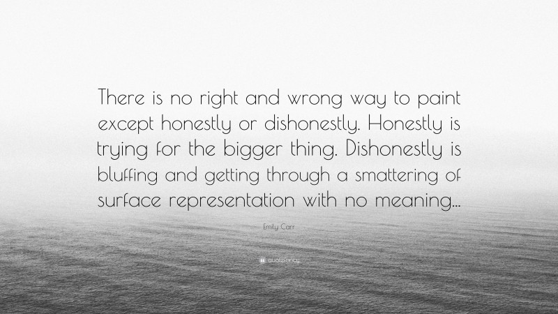 Emily Carr Quote: “There is no right and wrong way to paint except honestly or dishonestly. Honestly is trying for the bigger thing. Dishonestly is bluffing and getting through a smattering of surface representation with no meaning...”