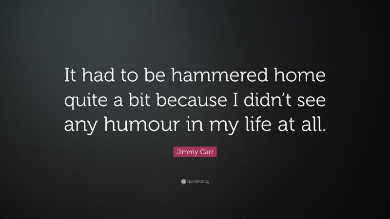Jimmy Carr Quote: “It had to be hammered home quite a bit because I didn’t see any humour in my life at all.”