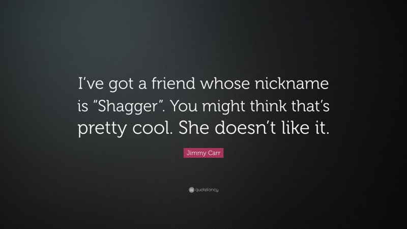 Jimmy Carr Quote: “I’ve got a friend whose nickname is “Shagger”. You might think that’s pretty cool. She doesn’t like it.”