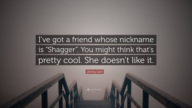 Jimmy Carr Quote: “I’ve got a friend whose nickname is “Shagger”. You might think that’s pretty cool. She doesn’t like it.”