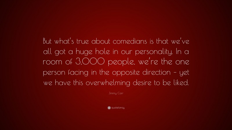 Jimmy Carr Quote: “But what’s true about comedians is that we’ve all got a huge hole in our personality. In a room of 3,000 people, we’re the one person facing in the opposite direction – yet we have this overwhelming desire to be liked.”