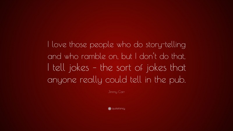 Jimmy Carr Quote: “I love those people who do story-telling and who ramble on, but I don’t do that, I tell jokes – the sort of jokes that anyone really could tell in the pub.”