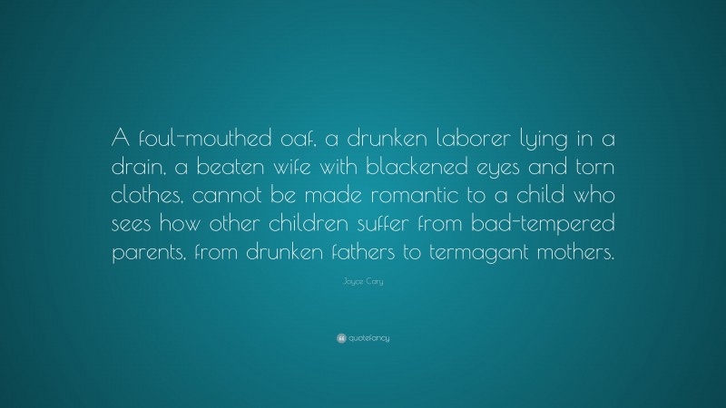 Joyce Cary Quote: “A foul-mouthed oaf, a drunken laborer lying in a drain, a beaten wife with blackened eyes and torn clothes, cannot be made romantic to a child who sees how other children suffer from bad-tempered parents, from drunken fathers to termagant mothers.”