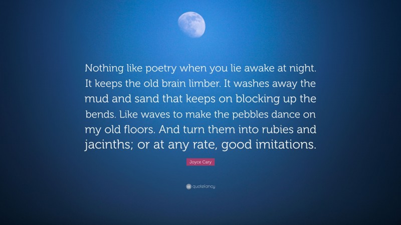Joyce Cary Quote: “Nothing like poetry when you lie awake at night. It keeps the old brain limber. It washes away the mud and sand that keeps on blocking up the bends. Like waves to make the pebbles dance on my old floors. And turn them into rubies and jacinths; or at any rate, good imitations.”
