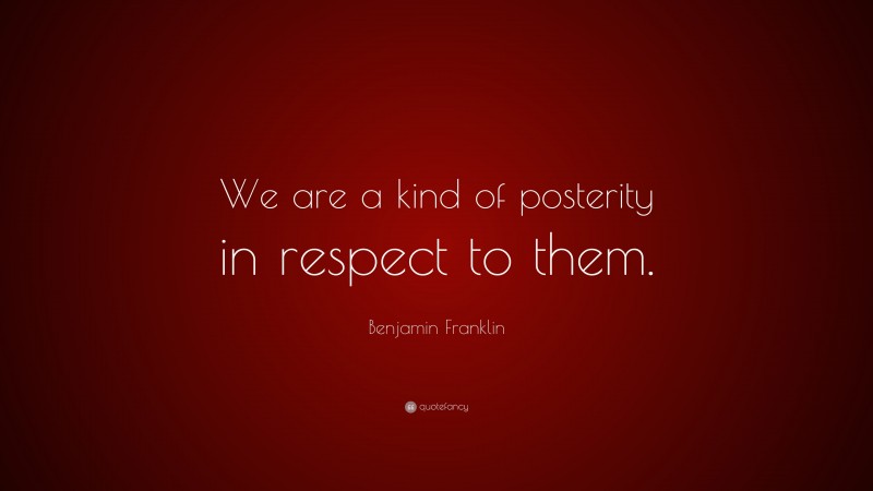 Benjamin Franklin Quote: “We are a kind of posterity in respect to them.”