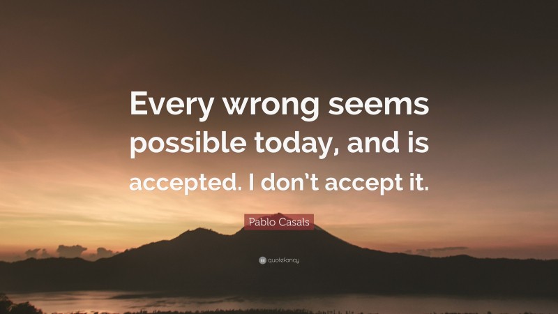 Pablo Casals Quote: “Every wrong seems possible today, and is accepted. I don’t accept it.”