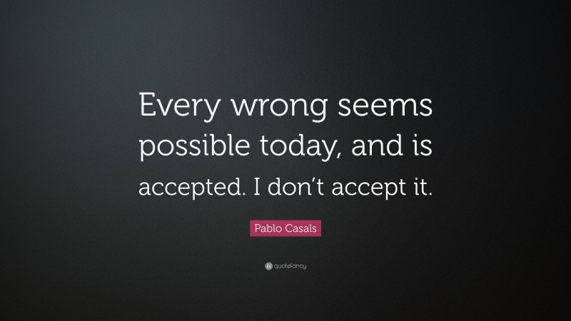 Pablo Casals Quote: “Every wrong seems possible today, and is accepted. I don’t accept it.”