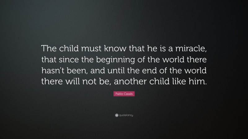 Pablo Casals Quote: “The child must know that he is a miracle, that since the beginning of the world there hasn’t been, and until the end of the world there will not be, another child like him.”