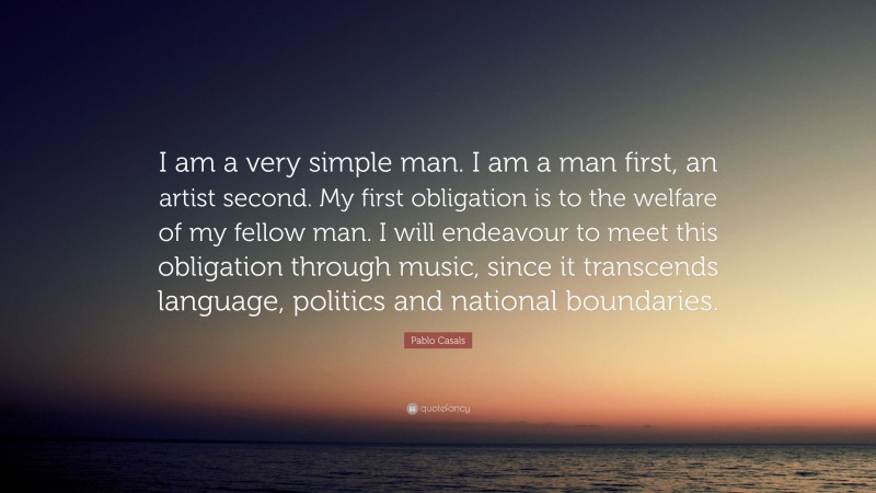 Pablo Casals Quote: “I am a very simple man. I am a man first, an artist second. My first obligation is to the welfare of my fellow man. I will endeavour to meet this obligation through music, since it transcends language, politics and national boundaries.”