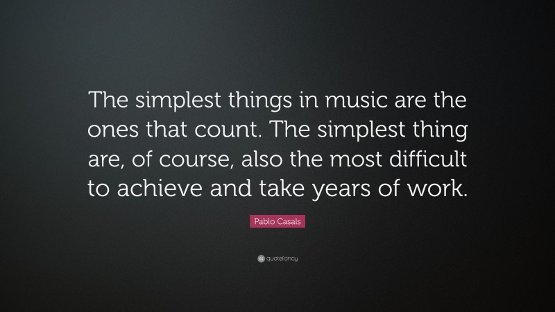 Pablo Casals Quote: “The simplest things in music are the ones that count. The simplest thing are, of course, also the most difficult to achieve and take years of work.”