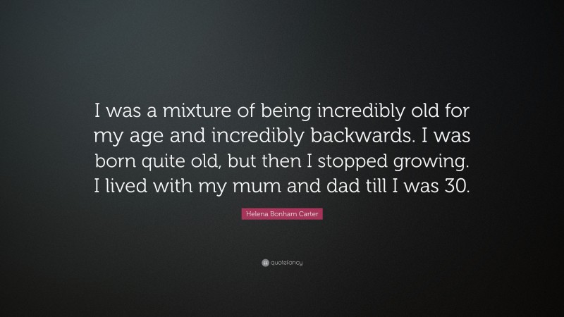 Helena Bonham Carter Quote: “I was a mixture of being incredibly old for my age and incredibly backwards. I was born quite old, but then I stopped growing. I lived with my mum and dad till I was 30.”