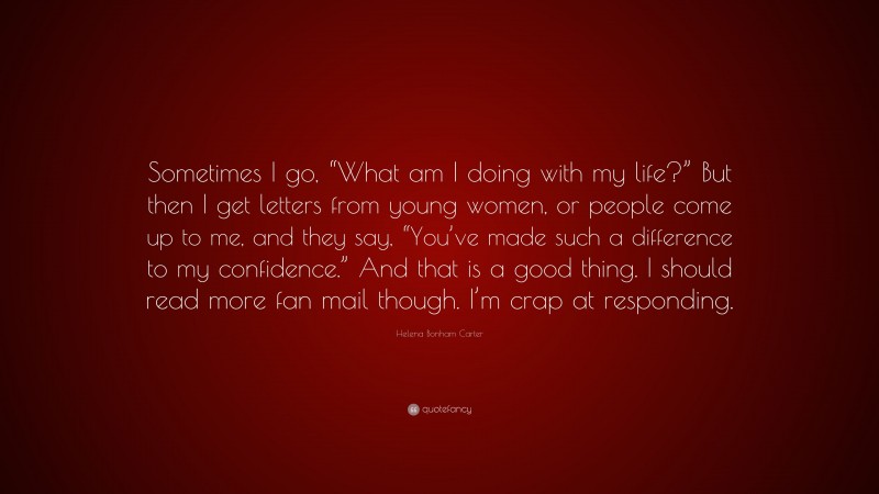 Helena Bonham Carter Quote: “Sometimes I go, “What am I doing with my life?” But then I get letters from young women, or people come up to me, and they say, “You’ve made such a difference to my confidence.” And that is a good thing. I should read more fan mail though. I’m crap at responding.”