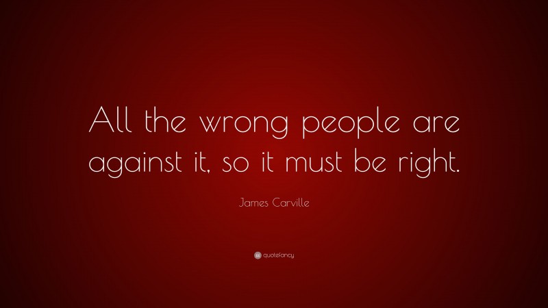James Carville Quote: “All the wrong people are against it, so it must be right.”