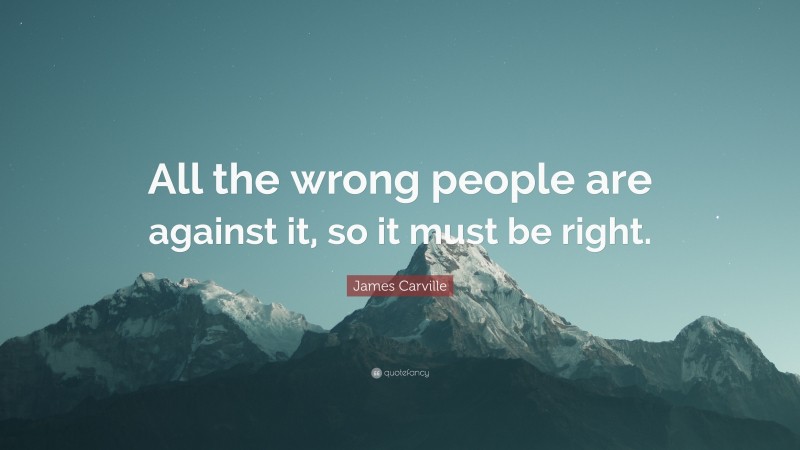 James Carville Quote: “All the wrong people are against it, so it must be right.”