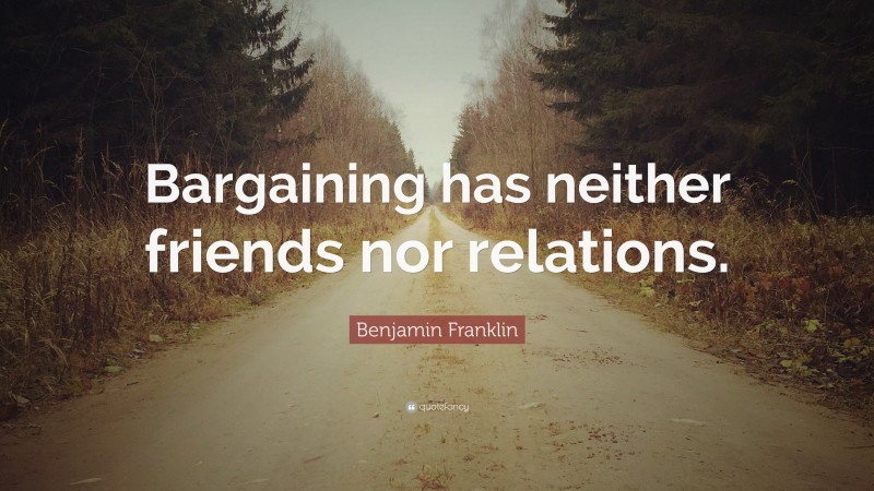 Benjamin Franklin Quote: “Bargaining has neither friends nor relations.”