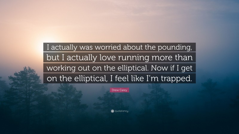 Drew Carey Quote: “I actually was worried about the pounding, but I actually love running more than working out on the elliptical. Now if I get on the elliptical, I feel like I’m trapped.”