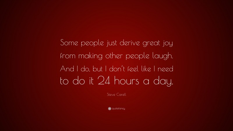 Steve Carell Quote: “Some people just derive great joy from making other people laugh. And I do, but I don’t feel like I need to do it 24 hours a day.”