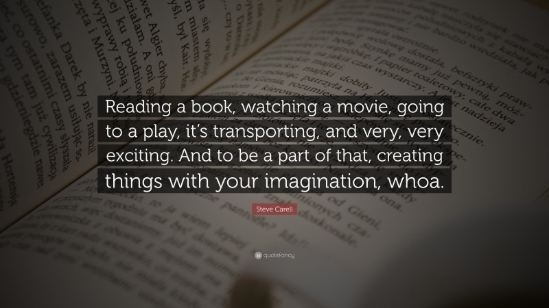 Steve Carell Quote: “Reading a book, watching a movie, going to a play, it’s transporting, and very, very exciting. And to be a part of that, creating things with your imagination, whoa.”