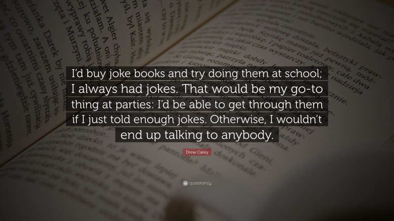 Drew Carey Quote: “I’d buy joke books and try doing them at school; I always had jokes. That would be my go-to thing at parties: I’d be able to get through them if I just told enough jokes. Otherwise, I wouldn’t end up talking to anybody.”