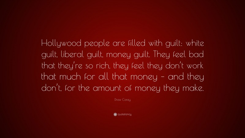 Drew Carey Quote: “Hollywood people are filled with guilt: white guilt, liberal guilt, money guilt. They feel bad that they’re so rich, they feel they don’t work that much for all that money – and they don’t, for the amount of money they make.”