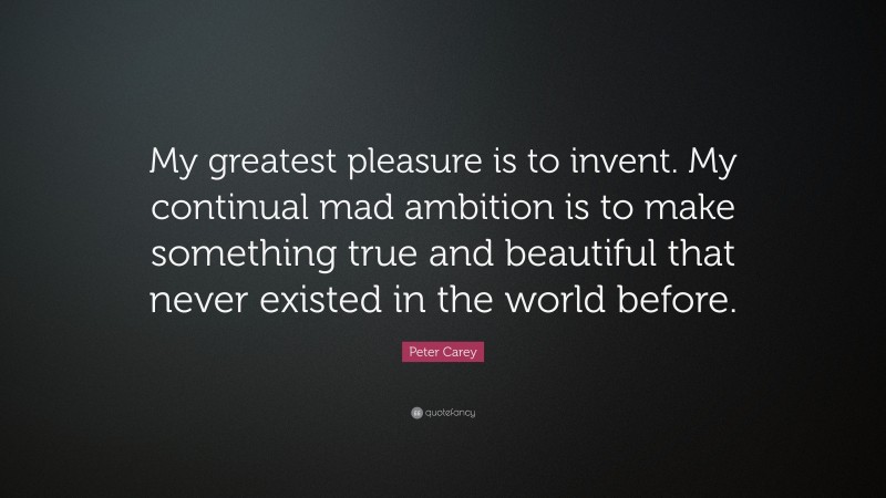 Peter Carey Quote: “My greatest pleasure is to invent. My continual mad ambition is to make something true and beautiful that never existed in the world before.”