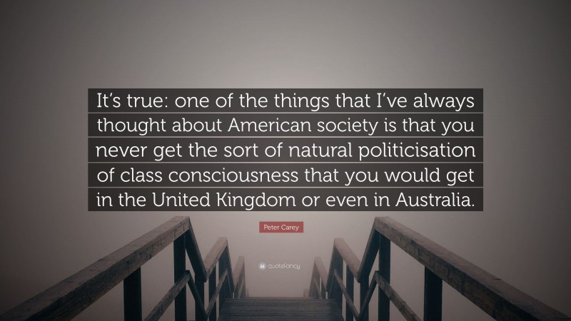 Peter Carey Quote: “It’s true: one of the things that I’ve always thought about American society is that you never get the sort of natural politicisation of class consciousness that you would get in the United Kingdom or even in Australia.”