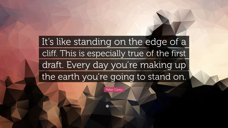 Peter Carey Quote: “It’s like standing on the edge of a cliff. This is especially true of the first draft. Every day you’re making up the earth you’re going to stand on.”