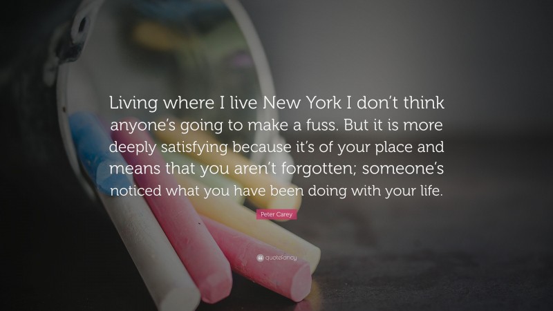 Peter Carey Quote: “Living where I live New York I don’t think anyone’s going to make a fuss. But it is more deeply satisfying because it’s of your place and means that you aren’t forgotten; someone’s noticed what you have been doing with your life.”