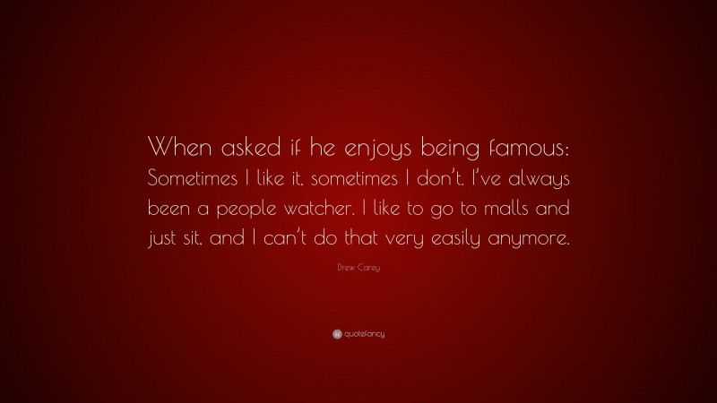 Drew Carey Quote: “When asked if he enjoys being famous: Sometimes I like it, sometimes I don’t. I’ve always been a people watcher. I like to go to malls and just sit, and I can’t do that very easily anymore.”