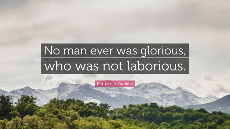 Benjamin Franklin Quote: “No man ever was glorious, who was not laborious.”