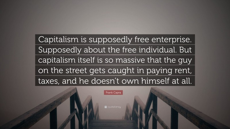 Frank Capra Quote: “Capitalism is supposedly free enterprise. Supposedly about the free individual. But capitalism itself is so massive that the guy on the street gets caught in paying rent, taxes, and he doesn’t own himself at all.”