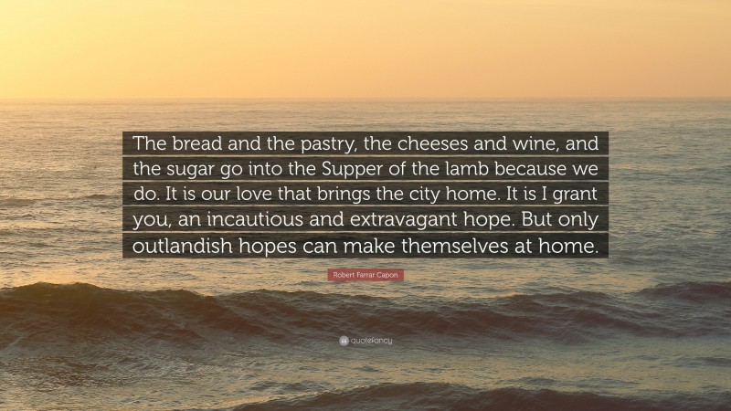Robert Farrar Capon Quote: “The bread and the pastry, the cheeses and wine, and the sugar go into the Supper of the lamb because we do. It is our love that brings the city home. It is I grant you, an incautious and extravagant hope. But only outlandish hopes can make themselves at home.”