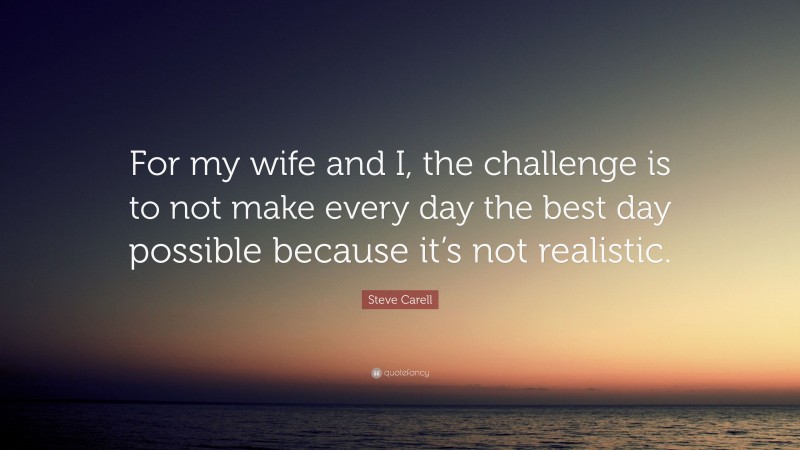 Steve Carell Quote: “For my wife and I, the challenge is to not make every day the best day possible because it’s not realistic.”
