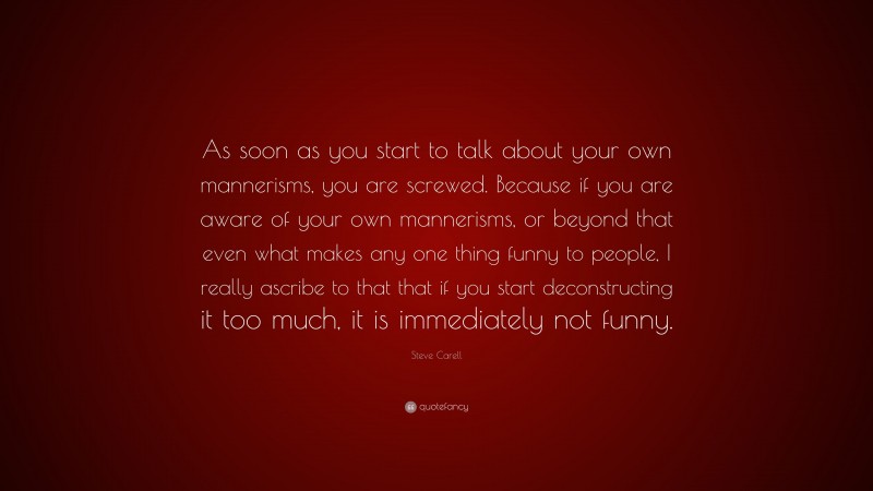 Steve Carell Quote: “As soon as you start to talk about your own mannerisms, you are screwed. Because if you are aware of your own mannerisms, or beyond that even what makes any one thing funny to people, I really ascribe to that that if you start deconstructing it too much, it is immediately not funny.”