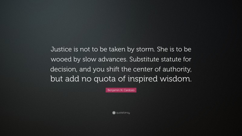 Benjamin N. Cardozo Quote: “Justice is not to be taken by storm. She is to be wooed by slow advances. Substitute statute for decision, and you shift the center of authority, but add no quota of inspired wisdom.”