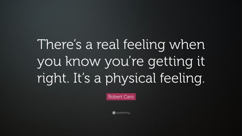 Robert Caro Quote: “There’s a real feeling when you know you’re getting it right. It’s a physical feeling.”