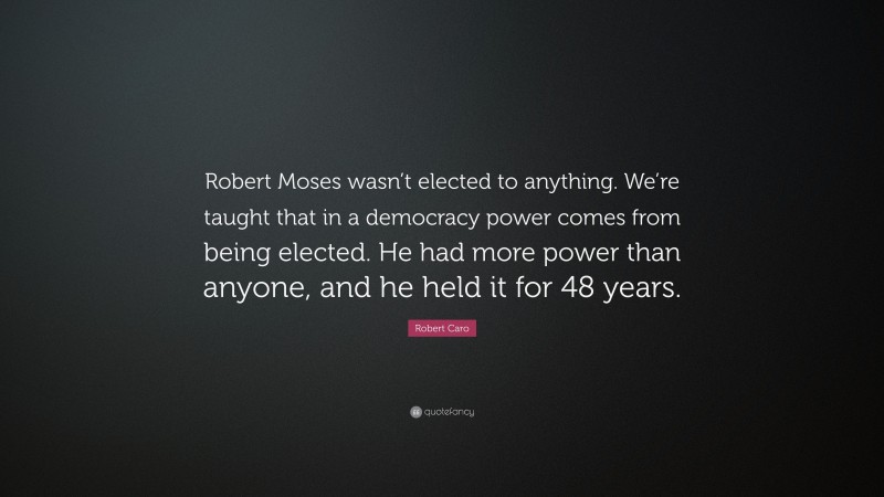 Robert Caro Quote: “Robert Moses wasn’t elected to anything. We’re taught that in a democracy power comes from being elected. He had more power than anyone, and he held it for 48 years.”