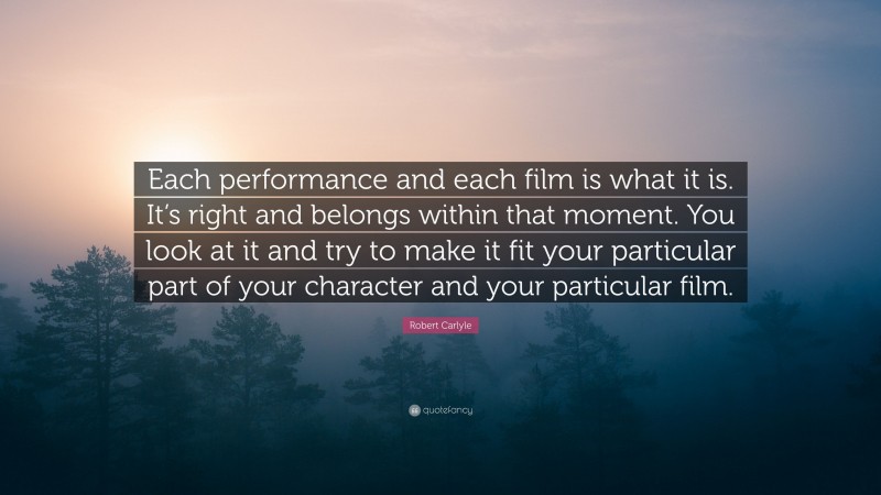 Robert Carlyle Quote: “Each performance and each film is what it is. It’s right and belongs within that moment. You look at it and try to make it fit your particular part of your character and your particular film.”