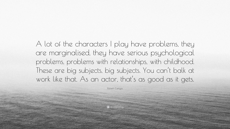Robert Carlyle Quote: “A lot of the characters I play have problems, they are marginalised, they have serious psychological problems, problems with relationships, with childhood. These are big subjects, big subjects. You can’t balk at work like that. As an actor, that’s as good as it gets.”