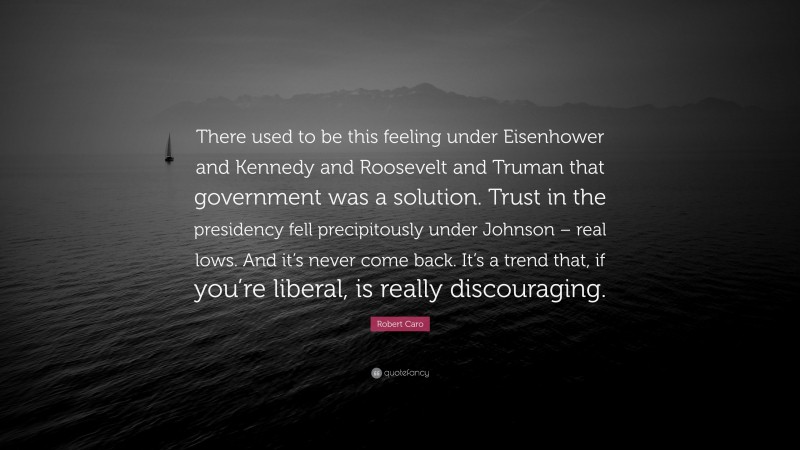 Robert Caro Quote: “There used to be this feeling under Eisenhower and Kennedy and Roosevelt and Truman that government was a solution. Trust in the presidency fell precipitously under Johnson – real lows. And it’s never come back. It’s a trend that, if you’re liberal, is really discouraging.”