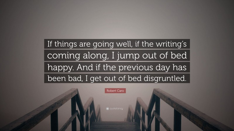 Robert Caro Quote: “If things are going well, if the writing’s coming along, I jump out of bed happy. And if the previous day has been bad, I get out of bed disgruntled.”