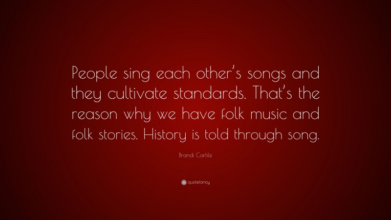 Brandi Carlile Quote: “People sing each other’s songs and they cultivate standards. That’s the reason why we have folk music and folk stories. History is told through song.”