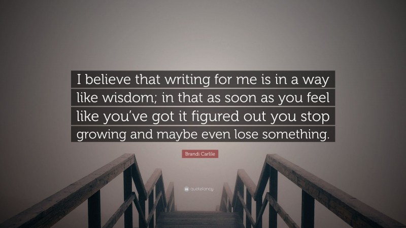 Brandi Carlile Quote: “I believe that writing for me is in a way like wisdom; in that as soon as you feel like you’ve got it figured out you stop growing and maybe even lose something.”